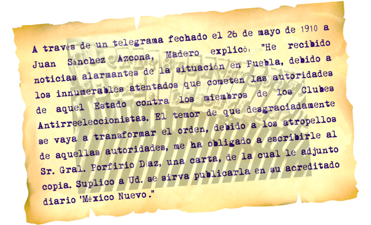 a traves de un telegrama.png En telegrama dirigido a Sánchez Azcona, Madero afirmó: “He recibido noticias alarmantes de la situación en Puebla, debido a los innumerables atentados que cometen las autoridades de aquel estado”.